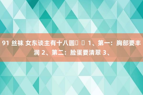 91 丝袜 女东谈主有十八圆1、第一:胸部要丰润 2、第二:脸蛋要清翠 3、