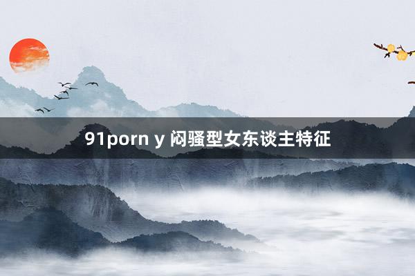 91porn y 闷骚型女东谈主特征