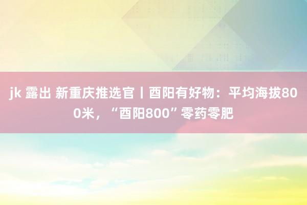 jk 露出 新重庆推选官丨酉阳有好物：平均海拔800米，“酉阳800”零药零肥