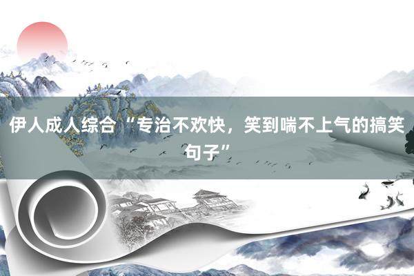 伊人成人综合 “专治不欢快,笑到喘不上气的搞笑句子”