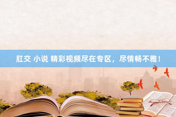 肛交 小说 精彩视频尽在专区，尽情畅不雅！