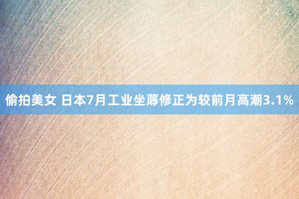 偷拍美女 日本7月工业坐蓐修正为较前月高潮3.1%