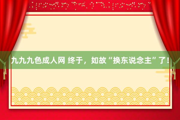 九九九色成人网 终于，如故“换东说念主”了！