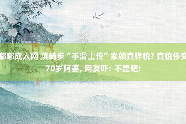 嘟嘟成人网 滨崎步“手滑上传”素颜真样貌? 真貌惨变70岁阿婆， 网友吓: 不是吧!
