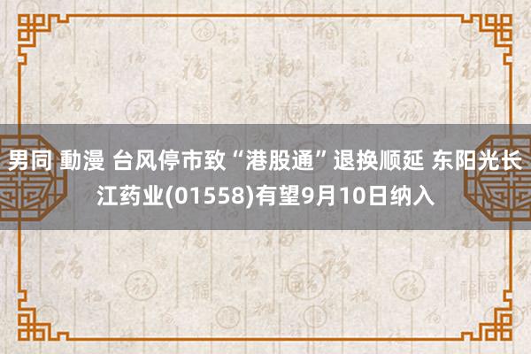 男同 動漫 台风停市致“港股通”退换顺延 东阳光长江药业(01558)有望9月10日纳入