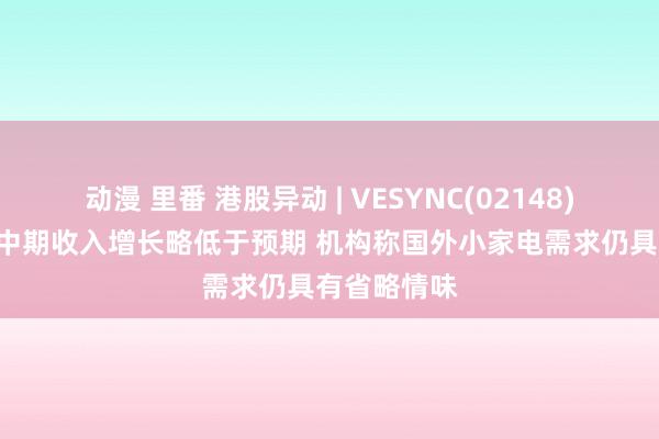 动漫 里番 港股异动 | VESYNC(02148)再跌近5% 中期收入增长略低于预期 机构称国外小家电需求仍具有省略情味