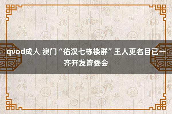 qvod成人 澳门“佑汉七栋楼群”王人更名目已一齐开发管委会