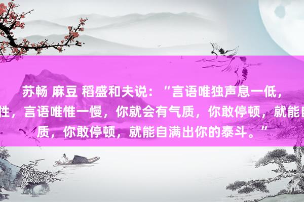 苏畅 麻豆 稻盛和夫说：“言语唯独声息一低，你的声息就会有磁性，言语唯惟一慢，你就会有气质，你敢停顿，就能自满出你的泰斗。”