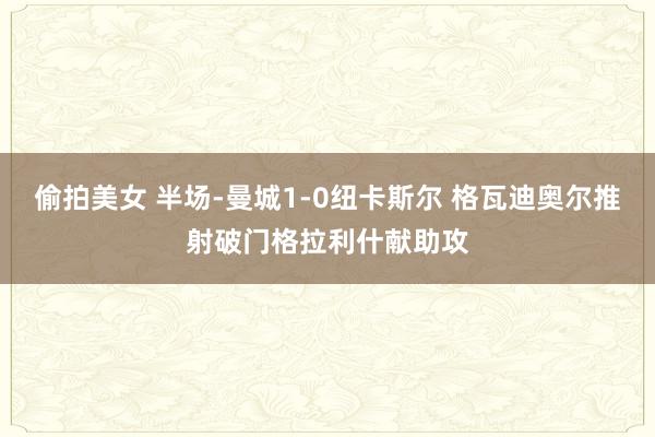 偷拍美女 半场-曼城1-0纽卡斯尔 格瓦迪奥尔推射破门格拉利什献助攻