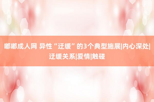 嘟嘟成人网 异性“迂缓”的3个典型施展|内心深处|迂缓关系|爱情|触碰