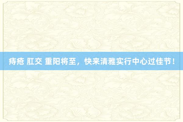 痔疮 肛交 重阳将至，快来清雅实行中心过佳节！
