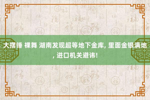 大摆锤 裸舞 湖南发现超等地下金库， 里面金银满地， 进口机关避讳!