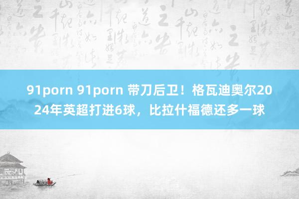 91porn 91porn 带刀后卫！格瓦迪奥尔2024年英超打进6球，比拉什福德还多一球