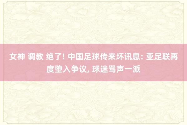 女神 调教 绝了! 中国足球传来坏讯息: 亚足联再度堕入争议， 球迷骂声一派