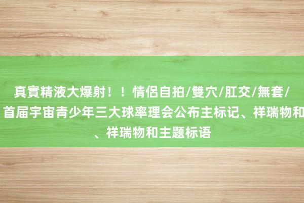 真實精液大爆射！！情侶自拍/雙穴/肛交/無套/大量噴精 首届宇宙青少年三大球率理会公布主标记、祥瑞物和主题标语