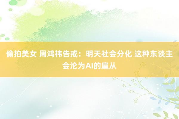 偷拍美女 周鸿祎告戒：明天社会分化 这种东谈主会沦为AI的扈从