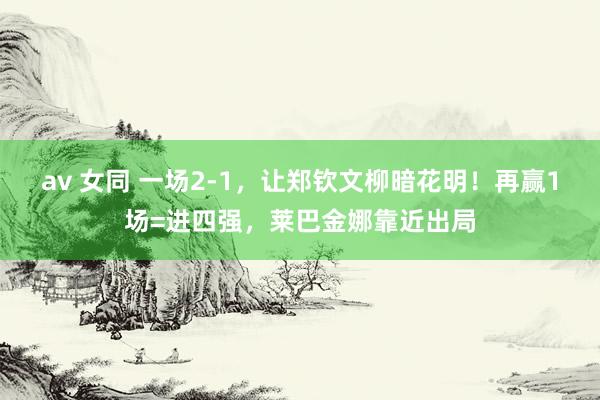 av 女同 一场2-1，让郑钦文柳暗花明！再赢1场=进四强，莱巴金娜靠近出局