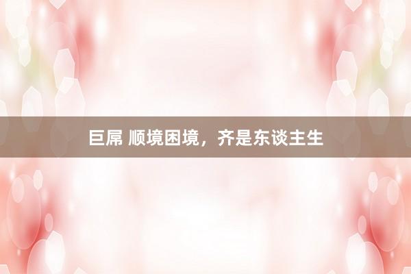 巨屌 顺境困境，齐是东谈主生