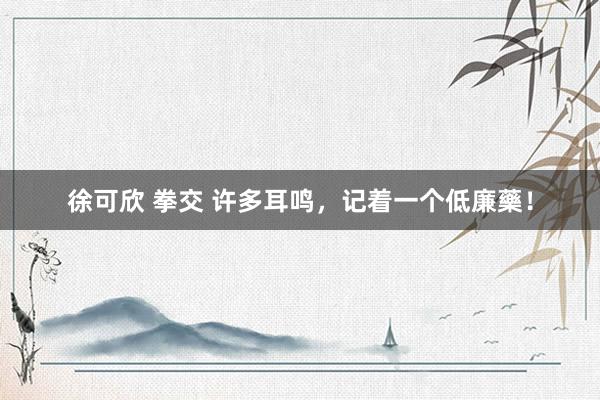徐可欣 拳交 许多耳鸣,记着一个低廉藥!