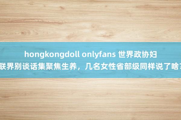 hongkongdoll onlyfans 世界政协妇联界别谈话集聚焦生养，几名女性省部级同样说了啥？
