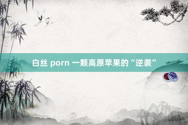 白丝 porn 一颗高原苹果的“逆袭”