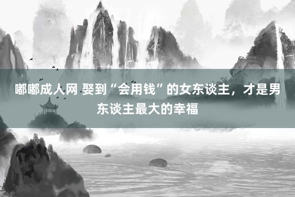 嘟嘟成人网 娶到“会用钱”的女东谈主，才是男东谈主最大的幸福