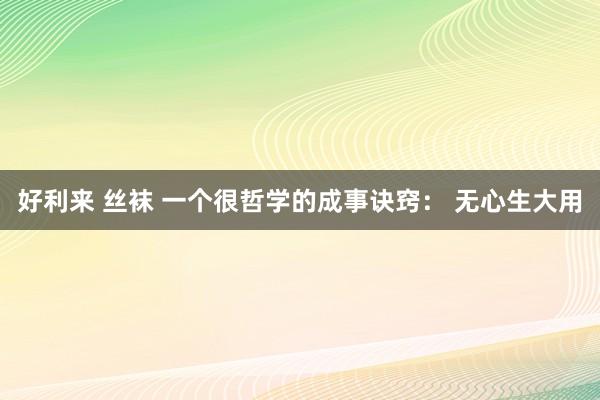 好利来 丝袜 一个很哲学的成事诀窍： 无心生大用