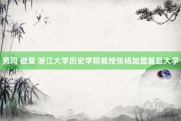 男同 做爱 浙江大学历史学院教授张杨加盟复旦大学