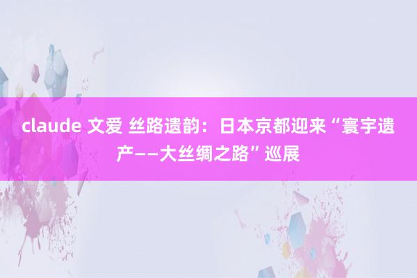 claude 文爱 丝路遗韵：日本京都迎来“寰宇遗产——大丝绸之路”巡展