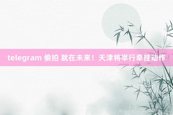 telegram 偷拍 就在未来！天津将举行牵挂动作