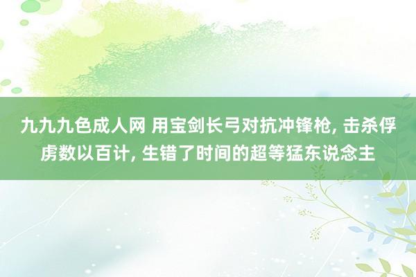 九九九色成人网 用宝剑长弓对抗冲锋枪， 击杀俘虏数以百计， 生错了时间的超等猛东说念主