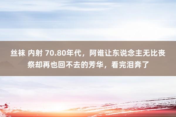 丝袜 内射 70.80年代，阿谁让东说念主无比丧祭却再也回不去的芳华，看完泪奔了