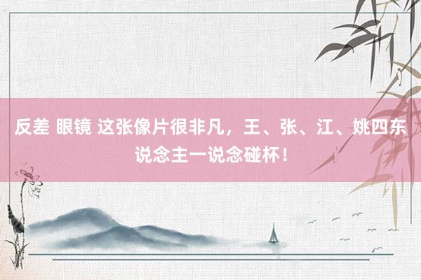 反差 眼镜 这张像片很非凡，王、张、江、姚四东说念主一说念碰杯！