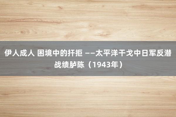伊人成人 困境中的扞拒 ——太平洋干戈中日军反潜战绩胪陈（1943年）