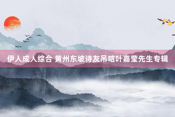 伊人成人综合 黄州东坡诗友吊唁叶嘉莹先生专辑