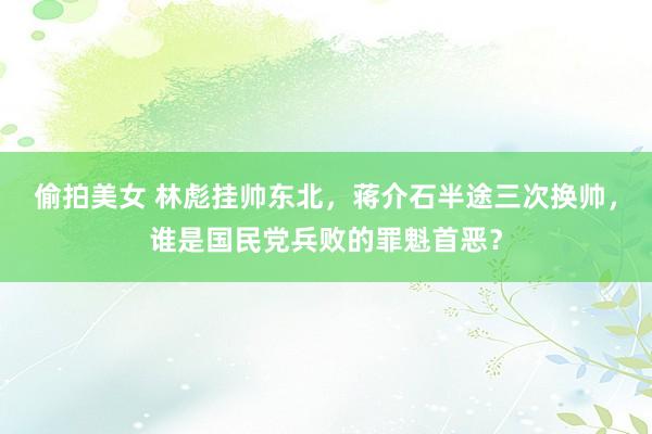 偷拍美女 林彪挂帅东北，蒋介石半途三次换帅，谁是国民党兵败的罪魁首恶？