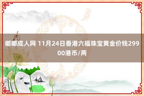 嘟嘟成人网 11月24日香港六福珠宝黄金价钱29900港币/两