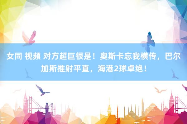 女同 视频 对方超巨很是！奥斯卡忘我横传，巴尔加斯推射平直，海港2球卓绝！