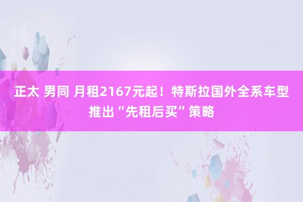 正太 男同 月租2167元起！特斯拉国外全系车型推出“先租后买”策略