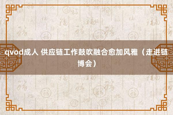 qvod成人 供应链工作鼓吹融合愈加风雅（走进链博会）