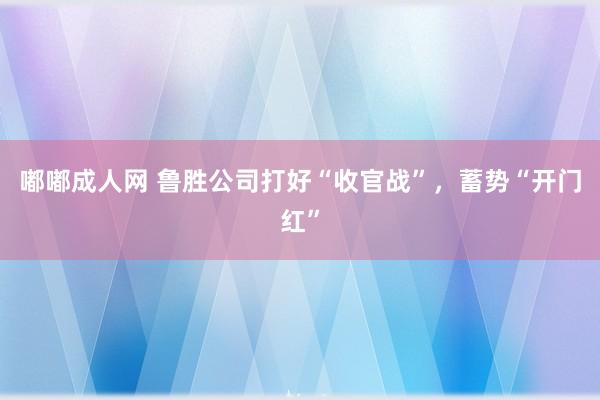 嘟嘟成人网 鲁胜公司打好“收官战”，蓄势“开门红”