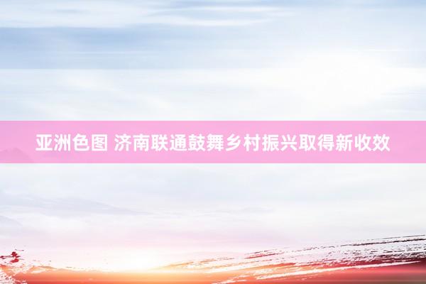 亚洲色图 济南联通鼓舞乡村振兴取得新收效