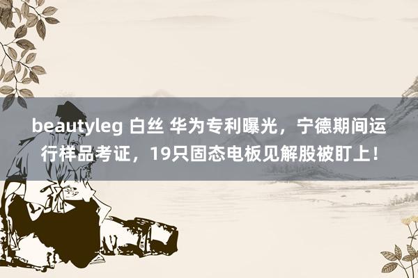 beautyleg 白丝 华为专利曝光，宁德期间运行样品考证，19只固态电板见解股被盯上！