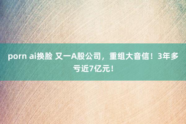 porn ai换脸 又一A股公司，重组大音信！3年多亏近7亿元！