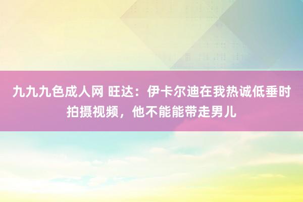 九九九色成人网 旺达：伊卡尔迪在我热诚低垂时拍摄视频，他不能能带走男儿