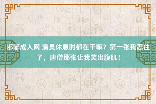 嘟嘟成人网 演员休息时都在干嘛？第一张我忍住了，唐僧那张让我笑出腹肌！