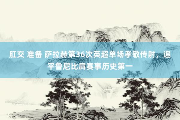 肛交 准备 萨拉赫第36次英超单场孝敬传射，追平鲁尼比肩赛事历史第一