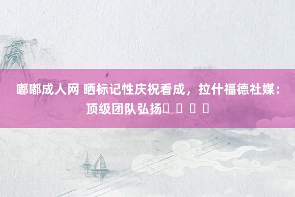 嘟嘟成人网 晒标记性庆祝看成，拉什福德社媒：顶级团队弘扬⚽️⚽️
