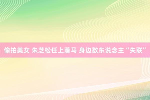 偷拍美女 朱芝松任上落马 身边数东说念主“失联”