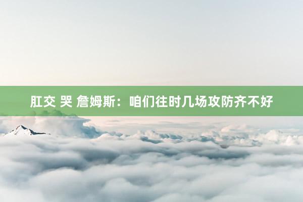 肛交 哭 詹姆斯：咱们往时几场攻防齐不好